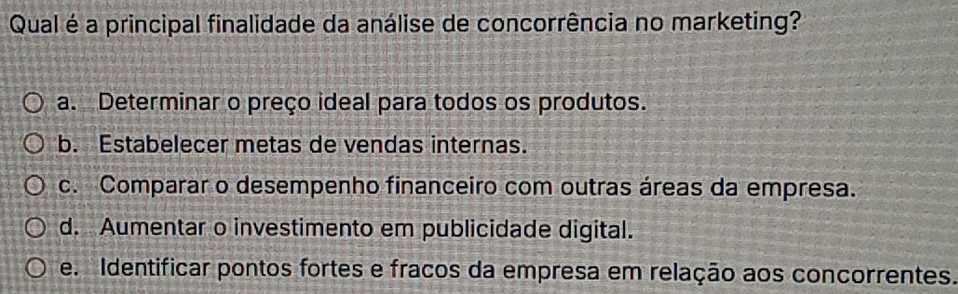 Qual é a principal finalidade da análise de concorrência no marketing?
a. Determinar o preço ideal para todos os produtos.
b. Estabelecer metas de vendas internas.
c. Comparar o desempenho financeiro com outras áreas da empresa.
d. Aumentar o investimento em publicidade digital.
e. Identificar pontos fortes e fracos da empresa em relação aos concorrentes.