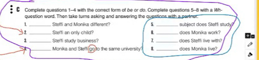 Complete questions 1-4 with the correct form of be or do. Complete questions 5-8 with a Wh- 
question word. Then take turns asking and answering the questions with a partner. 
1._ Steffi and Monika different? 5 _subject does Steffi study? 
32_ Steffi an only chilld? 6._ does Monika work? 
3_ Steffi study business? 1_ does Steffi live with? 
_Monika and Steffi(go to the same university 8 _does Monika live?