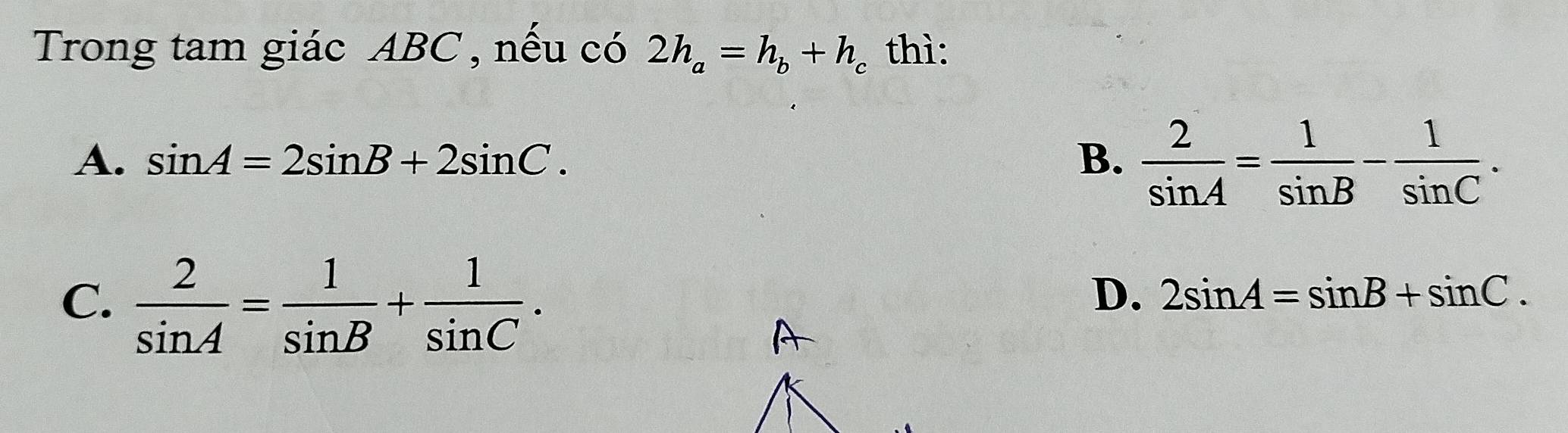 Trong tam giác ABC , nếu có 2h_a=h_b+h_c thì:
A. sin A=2sin B+2sin C. B.  2/sin A = 1/sin B - 1/sin C .
C.  2/sin A = 1/sin B + 1/sin C .
D. 2sin A=sin B+sin C.