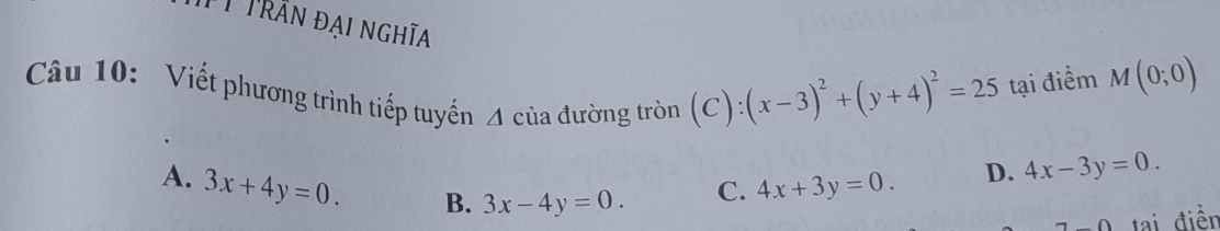 Tỉ Trần đại nghĩa (x-3)^2+(y+4)^2=25 tại điểm M(0;0)
Câu 10: Viết phương trình tiếp tuyến A của đường tròn (C):
A. 3x+4y=0. B. 3x-4y=0.
C. 4x+3y=0. D. 4x-3y=0. 
_ Omega tai điền