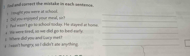  Find and correct the mistake in each sentence. 
_ 
1 I tought you were at school. 
1 Did you enjoyed your meal, sir?_ 
3 Paul wasn't go to school today. He stayed at home._ 
4 We were tired, so we did go to bed early._ 
§ Where did you and Lucy met?_ 
6 I wasn't hungry, so I didn't ate anything._