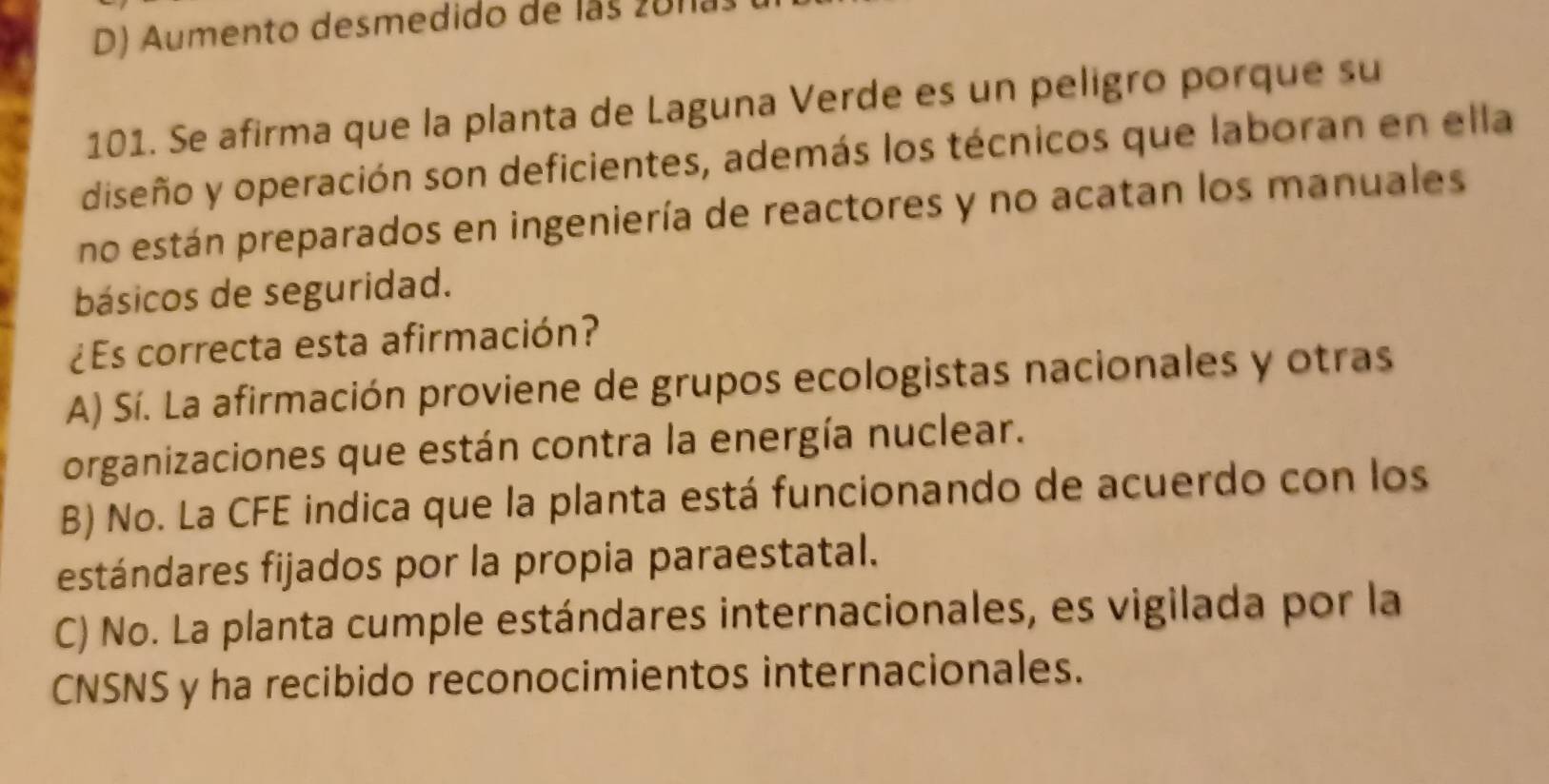 D) Aumento desmedido de las 20113
101. Se afirma que la planta de Laguna Verde es un peligro porque su
diseño y operación son deficientes, además los técnicos que laboran en ella
no están preparados en ingeniería de reactores y no acatan los manuales
básicos de seguridad.
¿Es correcta esta afirmación?
A) Sí. La afirmación proviene de grupos ecologistas nacionales y otras
organizaciones que están contra la energía nuclear.
B) No. La CFE indica que la planta está funcionando de acuerdo con los
estándares fijados por la propia paraestatal.
C) No. La planta cumple estándares internacionales, es vigilada por la
CNSNS y ha recibido reconocimientos internacionales.