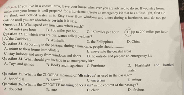 officials. If you live in a coastal area, leave your house whenever you are advised to do so. If you stay home,
make sure your home is well-prepared for a hurricane. Create an emergency kit that has a flashlight, first aid
kit, food, and bottled water in it. Stay away from windows and doors during a hurricane, and do not go
outside until you are absolutely certain it is safe.
Question 31. What speed can hurricane winds reach?
A. 50 miles per hour B. 100 miles per hour C. 150 miles per hour D. up to 200 miles per hour
Question 32. In which area are hurricanes called cyclones?
A. the Caribbean B. Australia C. the Philippines D. China
Question 33. According to the passage, during a hurricane, people should_
A. return to their home immediately B. move into the coastal areas
C. stay indoors and away from windows and doors D. go outside and prepare an emergency kit
Question 34. What should you include in an emergency kit?
A. Toys and games B. Books and magazines C. Furniture D. Flashlight and bottled
water
Question 35. What is the CLOSEST meaning of "disastrous" as used in the passage?
A. beneficial B. harmful C. uncertain D. minor
Question 36. What is the OPPOSITE meaning of "certain" in the context of the passage?
A. doubtful B. sure C. clear D. obvious