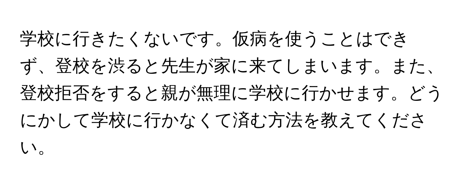 学校に行きたくないです。仮病を使うことはできず、登校を渋ると先生が家に来てしまいます。また、登校拒否をすると親が無理に学校に行かせます。どうにかして学校に行かなくて済む方法を教えてください。