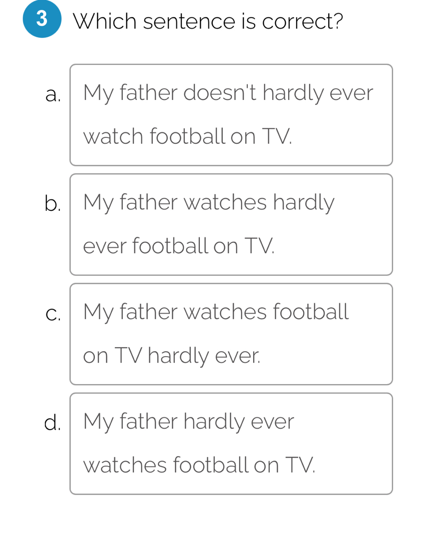 3  Which sentence is correct?
a. . My father doesn't hardly ever
watch football on TV.
b. My father watches hardly
ever football on TV.
c. My father watches football
on TV hardly ever.
d. My father hardly ever
watches football on TV.