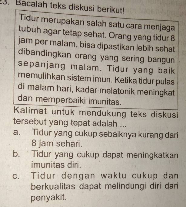 Bacalah teks diskusi berikut!
Tidur merupakan salah satu cara menjaga
tubuh agar tetap sehat. Orang yang tidur 8
jam per malam, bisa dipastikan lebih sehat
dibandingkan orang yang sering bangun
sepanjang malam. Tidur yang baik
memulihkan sistem imun. Ketika tidur pulas
di malam hari, kadar melatonik meningkat
dan memperbaiki imunitas.
Kalimat untuk mendukung teks diskusi
tersebut yang tepat adalah ...
a. Tidur yang cukup sebaiknya kurang dari
8 jam sehari.
b. Tidur yang cukup dapat meningkatkan
imunitas diri.
c. Tidur dengan waktu cukup dan
berkualitas dapat melindungi diri dari
penyakit.