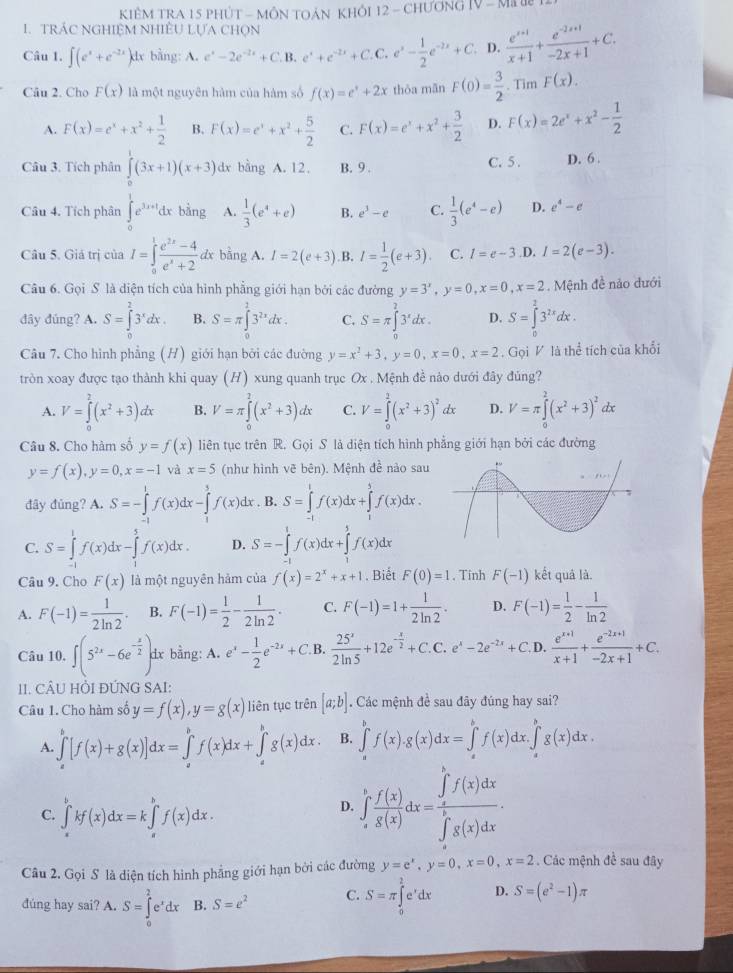 KIÊM TRA 15 PHÚT - MÔN TOẢN KHÔI 12 - CHƯơNG |V-M||
1.  TRÁC NGHIệM NHiÊU LựA ChọN
Câu 1. ∈t (e^x+e^(-2x))dx bằng: A. e^x-2e^(-2x)+C.B.e^x+e^(-2x)+C.C.e^x- 1/2 e^(-2x)+C D.  (e^(x+1))/x+1 + (e^(-2x+1))/-2x+1 +C.
Câu 2. Cho F(x) là một nguyên hàm của hàm số f(x)=e^x+2x thōa mān F(0)= 3/2 . Tim F(x).
A. F(x)=e^x+x^2+ 1/2  B. F(x)=e^x+x^2+ 5/2  C. F(x)=e^x+x^2+ 3/2  D. F(x)=2e^x+x^2- 1/2 
Câu 3. Tích phân ∈tlimits _0^(1(3x+1)(x+3) dx bằng A. 12. B. 9 . C. 5 . D. 6 .
Câu 4. Tích phân ∈tlimits _0^1e^3x+1)dxbing A.  1/3 (e^4+e) B. e^3-e C.  1/3 (e^4-e) D. e^4-e
Câu 5. Giả trị của I=∈tlimits _0^(1frac e^2x)-4e^x+2dxbhat ingA 1 I=2(e+3) B. l= 1/2 (e+3). C. l=e-3 .D, I=2(e-3).
Câu 6. Gọi S là diện tích của hình phẳng giới hạn bởi các đường y=3^x,y=0,x=0,x=2.  Mệnh đề nảo dưới
đây đúng? A. S=∈tlimits _0^(23^x)dx. B. S=π ∈tlimits _0^(23^2x)dx. C. S=π ∈tlimits _0^(23^x)dx. D. S=∈tlimits _0^(23^2x)dx.
Câu 7. Cho hình phẳng (H) giới hạn bởi các đường y=x^2+3,y=0,x=0,x=2. Gọi V là thể tích của khổi
tròn xoay được tạo thành khi quay (H) xung quanh trục Ox . Mệnh đề nào dưới đây đủng?
A. V=∈tlimits _0^(2(x^2)+3)dx B. V=π ∈tlimits _0^(2(x^2)+3)dx C. V=∈tlimits _0^(2(x^2)+3)^2dx D. V=π ∈tlimits _0^(2(x^2)+3)^2 dx
Câu 8. Cho hàm số y=f(x) liên tục trên R. Gọi S là diện tích hình phẳng giới hạn bởi các đường
y=f(x),y=0,x=-1 và x=5 (như hình vẽ bên). Mệnh đề nào sau
đây đủng? A.S=-∈tlimits _(-1)^1f(x)dx-∈tlimits _1^(3f(x)dx. B. S=∈tlimits _(-1)^1f(x)dx+∈tlimits _1^5f(x)dx.
C. S=∈tlimits _(-1)^1f(x)dx-∈tlimits _1^5f(x)dx. D. S=-∈tlimits _(-1)^1f(x)dx+∈tlimits _1^5f(x)dx
Câu 9. Cho F(x) là một nguyên hàm của f(x)=2^x)+x+1. Biết F(0)=1. Tinh F(-1) kết quả là.
A. F(-1)= 1/2ln 2 . B. F(-1)= 1/2 - 1/2ln 2 . C. F(-1)=1+ 1/2ln 2 . D. F(-1)= 1/2 - 1/ln 2 
Câu 10. ∈t (5^(2x)-6e^(-frac x)2) dx bằng: A. e^x- 1/2 e^(-2x)+C. B.  25^x/2ln 5 +12e^(-frac x)2+C.C.e^x-2e^(-2x)+C.D. (e^(x+1))/x+1 + (e^(-2x+1))/-2x+1 +C.
11. CÂU HÒI ĐÚNG SAI:
Câu 1. Cho hàm số y=f(x),y=g(x) liên tục trên [a;b]. Các mệnh đề sau đãy đúng hay sai?
A. ∈tlimits _a^(b[f(x)+g(x)]dx=∈tlimits _a^bf(x)dx+∈tlimits _a^bg(x)dx. B. ∈tlimits _a^bf(x).g(x)dx=∈tlimits _a^bf(x)dx.∈tlimits _a^bg(x)dx.
C. ∈tlimits _a^bkf(x)dx=k∈tlimits _a^bf(x)dx.
D. ∈t _e^1frac f(x))g(x)dx=frac (∈tlimits _a)^bf(x)dx(∈tlimits _x)^bg(x)dx.
Câu 2. Gọi S là diện tích hình phẳng giới hạn bởi các đường y=e^x,y=0,x=0,x=2. Các mệnh đề sau đây
đúng hay sai? A. S=∈tlimits _0^(2e^x)dx B. S=e^2 C. S=π ∈tlimits _0^(2e^x)dx D. S=(e^2-1)π