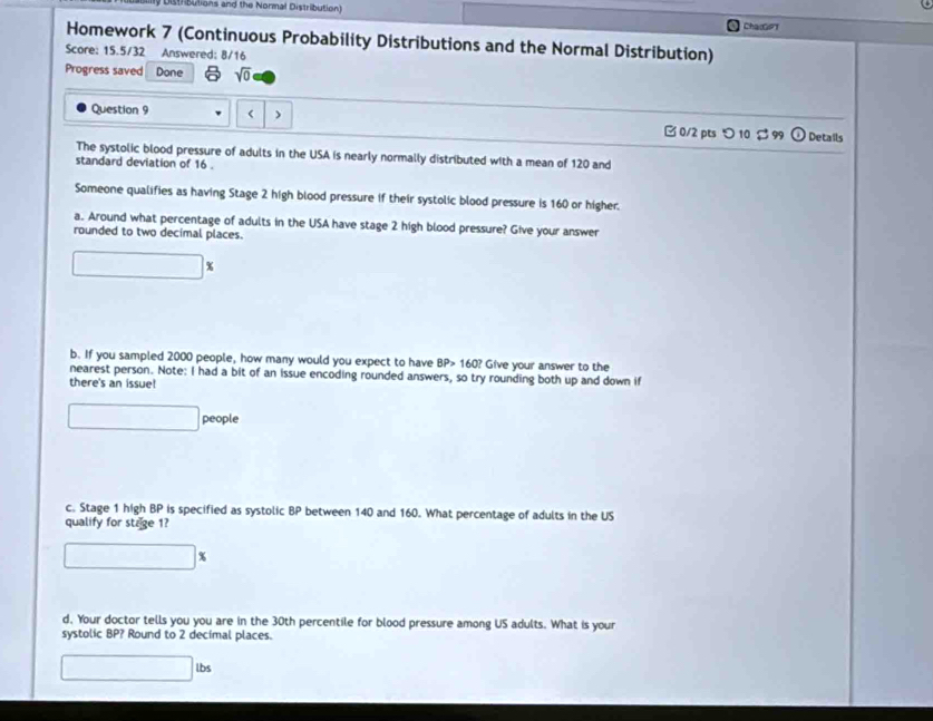 istributions and the Normal Distribution) ChacGPT 
Homework 7 (Continuous Probability Distributions and the Normal Distribution) 
Score: 15.5/32 Answered: 8/16 
Progress saved Done sqrt(0) 
Question 9 < > □ 0/2 pts つ 10 $ 99 odot Details 
The systolic blood pressure of adults in the USA is nearly normally distributed with a mean of 120 and 
standard deviation of 16. 
Someone qualifies as having Stage 2 high blood pressure if their systolic blood pressure is 160 or higher. 
a. Around what percentage of adults in the USA have stage 2 high blood pressure? Give your answer 
rounded to two decimal places. 
b. If you sampled 2000 people, how many would you expect to have BP> 160? Give your answer to the 
nearest person. Note: I had a bit of an issue encoding rounded answers, so try rounding both up and down if 
there's an issue! 
people 
c. Stage 1 high BP is specified as systolic BP between 140 and 160. What percentage of adults in the US 
qualify for stage 1? 
d. Your doctor tells you you are in the 30th percentile for blood pressure among US adults. What is your 
systolic BP? Round to 2 decimal places.