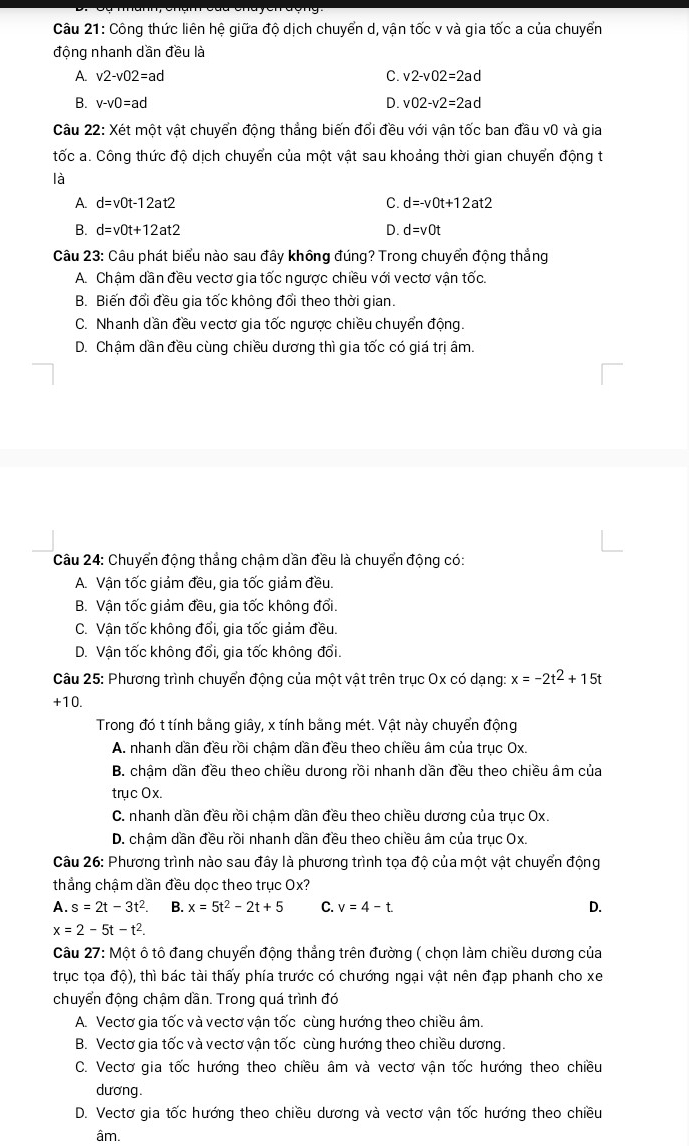 Công thức liên hệ giữa độ dịch chuyển d, vận tốc v và gia tốc a của chuyển
động nhanh dần đều là
A v2-v02=ad
C. v2-v02=2ad
B. v-v0=ad D. v02-v2=2ad
Câu 22: Xét một vật chuyển động thẳng biến đổi đều với vận tốc ban đầu v0 và gia
tốc a. Công thức độ dịch chuyển của một vật sau khoảng thời gian chuyển động t
là
A. d=v0t-12at2 C. d=-v0t+12at2
B. d=v0t+12at2 D. d=vOt
Câu 23: Câu phát biểu nào sau đây không đúng? Trong chuyển động thẳng
A. Chậm dần đều vectơ gia tốc ngược chiều với vectơ vận tốc.
B. Biến đổi đều gia tốc không đổi theo thời gian.
C. Nhanh dần đều vectơ gia tốc ngược chiều chuyển động.
D. Chậm dần đều cùng chiều dương thì gia tốc có giá trị âm.
Câu 24: Chuyển động thẳng chậm dần đều là chuyển động có:
A. Vận tốc giảm đều, gia tốc giảm đều.
B. Vận tốc giảm đều, gia tốc không đổi.
C. Vận tốc không đổi, gia tốc giảm đều.
D. Vận tốc không đổi, gia tốc không đổi.
Câu 25: Phương trình chuyển động của một vật trên trục Ox có dạng: x=-2t^2+15t
+10.
Trong đó t tính bằng giây, x tính bằng mét. Vật này chuyển động
A. nhanh dần đều rồi chậm dần đều theo chiều âm của trục Ox.
B. chậm dần đều theo chiều dưong rồi nhanh dần đều theo chiều âm của
trục Ox.
C. nhanh dần đều rồi chậm dần đều theo chiều dương của trục Ox.
D. chậm dần đều rồi nhanh dần đều theo chiều âm của trục Ox.
Câu 26: Phương trình nào sau đây là phương trình tọa độ của một vật chuyển động
thẳng chậm dần đều dọc theo trục Ox?
A. s=2t-3t^2. B. x=5t^2-2t+5 C. v=4-t D.
x=2-5t-t^2.
Câu 27: Một ô tô đang chuyển động thẳng trên đường ( chọn làm chiều dương của
trục tọa độ), thì bác tài thấy phía trước có chướng ngại vật nên đạp phanh cho xe
chuyển động chậm dần. Trong quá trình đó
A. Vectơ gia tốc và vectơ vận tốc cùng hướng theo chiều âm.
B. Vectơ gia tốc và vectơ vận tốc cùng hướng theo chiều dương.
C. Vectơ gia tốc hướng theo chiều âm và vectơ vận tốc hướng theo chiều
dương.
D. Vectơ gia tốc hướng theo chiều dương và vectơ vận tốc hướng theo chiều
âm.