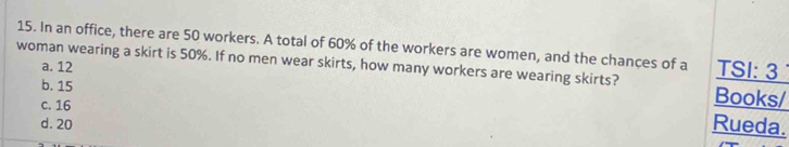 In an office, there are 50 workers. A total of 60% of the workers are women, and the chances of a TSI: 3
a. 12
woman wearing a skirt is 50%. If no men wear skirts, how many workers are wearing skirts? Books/
b. 15
c. 16
d. 20
Rueda.