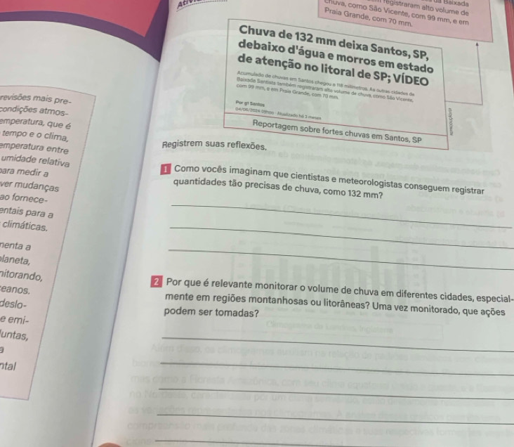 ACIV 
da Baixada 
Il fégistraram alto volume de 
Chuva, como São Vicente, com 99 mm, e em 
Praia Grande, cor 70 mm. 
Chuva de 132 mm deixa Santos, SP, 
debaixo d'água e morros em estado 
de atenção no litoral de SP; VÍDEO 
Acumulado de chuvas em Santos chegou e 118 milimetros. As outras cidades da 
Baisadia Santista também registraram alto volume de chuva, como Síãio Vicente. 
com 99 mm, a em Prais Grande, com 10 mm
revisões mais pre- 
Por g1 Santos 
condições atmos- 
04/06/20)4 (/00 - Atualitado há 3 memes 
emperatura, que é 
E 
Reportagern sobre fortes chuvas em Santos, SP 
tempo e o clima, Registrem suas reflexões, 
umidade relativa 
emperatura entre Como vocês imaginam que cientistas e meteorologistas conseguem registrar 
ara medir a 
ver mudanças 
_ 
quantidades tão precisas de chuva, como 132 mm? 
ao fornece- 
entais para a 
climáticas. 
nenta a 
_ 
laneta, 
_ 
nítorando, 2 Por que é relevante monitorar o volume de chuva em diferentes cidades, especial- 
eanos. mente em regiões montanhosas ou litorâneas? Uma vez monitorado, que ações 
deslo- 
podem ser tomadas? 
e emi- 
untas, 
_ 
ntal 
_ 
_ 
_ 
_