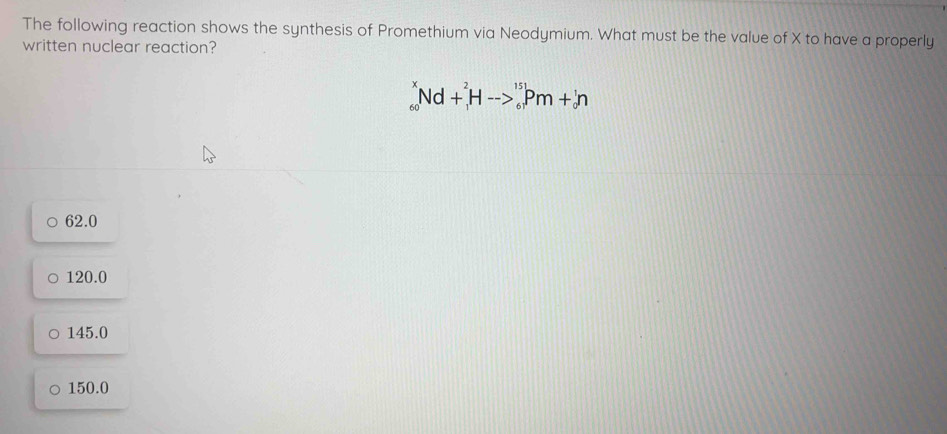 The following reaction shows the synthesis of Promethium via Neodymium. What must be the value of X to have a properly
written nuclear reaction?
_(60)^xNd+_1^2Hto _6^(15)Pm+_0^1n
62.0
120.0
145.0
150.0