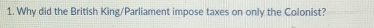 Why did the British King/Parliament impose taxes on only the Colonist?