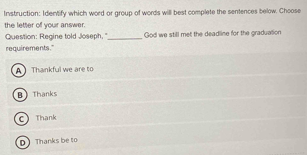 Instruction: Identify which word or group of words will best complete the sentences below. Choose
the letter of your answer.
Question: Regine told Joseph,''_ God we still met the deadline for the graduation
requirements.”
A  Thankful we are to
B  Thanks
C Thank
D Thanks be to