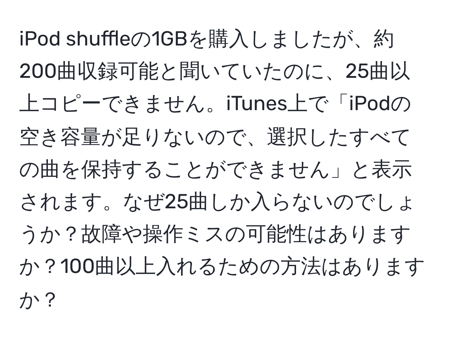 iPod shuffleの1GBを購入しましたが、約200曲収録可能と聞いていたのに、25曲以上コピーできません。iTunes上で「iPodの空き容量が足りないので、選択したすべての曲を保持することができません」と表示されます。なぜ25曲しか入らないのでしょうか？故障や操作ミスの可能性はありますか？100曲以上入れるための方法はありますか？