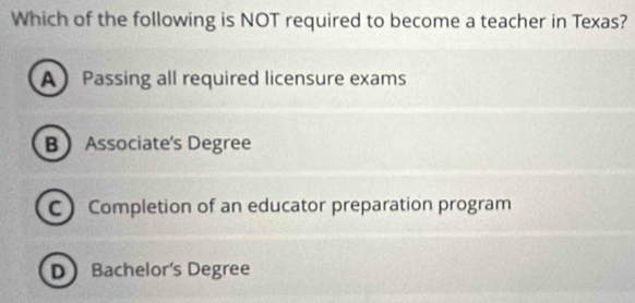 Which of the following is NOT required to become a teacher in Texas?
APassing all required licensure exams
B Associate's Degree
C Completion of an educator preparation program
DBachelor's Degree