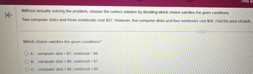 This 
Without actually solving the problem, choose the correct solution by deciding which choice satisfies the given conditions.
Two computer disks and three notebooks cost $37. However, five computer disks and four notebooks cost $68. Find the price of each.
Which choice satisfies the given conditions?
A. computer dis k=$7; notebook =$8
B. computer disk =$8; notebook =$7
C. computer disk =$6; notebook =$9