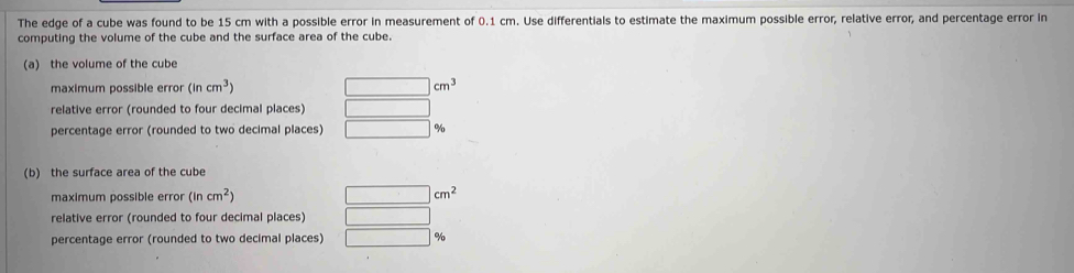 The edge of a cube was found to be 15 cm with a possible error in measurement of 0.1 cm. Use differentials to estimate the maximum possible error, relative error, and percentage error in
computing the volume of the cube and the surface area of the cube.
(a) the volume of the cube
maximum possible error (incm^3) |cm^3
relative error (rounded to four decimal places)
percentage error (rounded to two decimal places) %
(b) the surface area of the cube
maximum possible error (incm^2) □ cm^2
relative error (rounded to four decimal places)
percentage error (rounded to two decimal places) | %