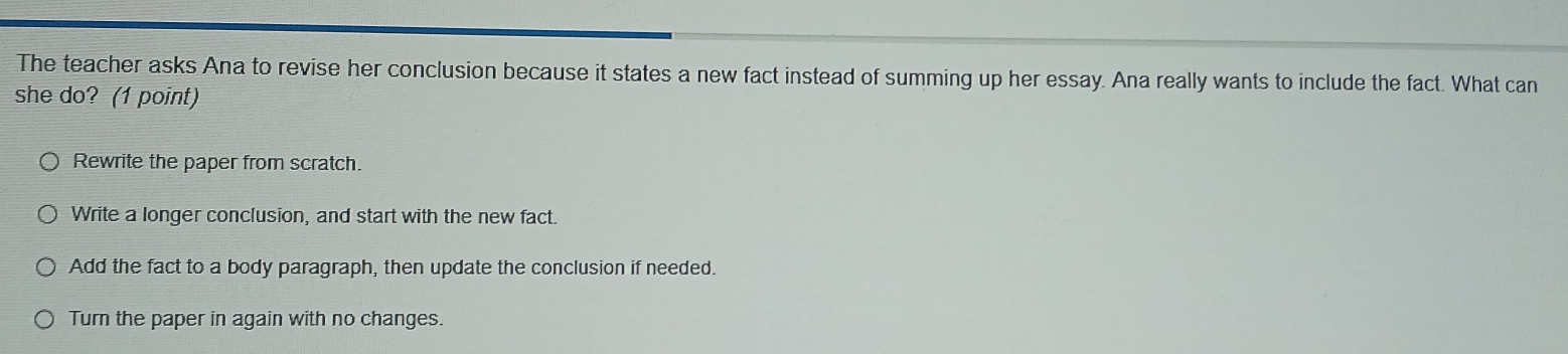 The teacher asks Ana to revise her conclusion because it states a new fact instead of summing up her essay. Ana really wants to include the fact. What can
she do? (1 point)
Rewrite the paper from scratch.
Write a longer conclusion, and start with the new fact.
Add the fact to a body paragraph, then update the conclusion if needed.
Turn the paper in again with no changes.