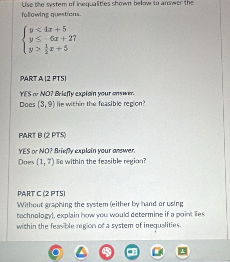 Use the system of inequalities shown below to answer the
following questions.
beginarrayl y<4x+5 y≤ -6x+27 y> 1/2 x+5endarray.
PART A (2 PTS)
YES or NO? Briefly explain your answer.
Does (3,9) lie within the feasible region?
PART B (2 PTS)
YES or NO? Briefly explain your answer.
Does (1,7) lie within the feasible region?
PART C (2 PTS)
Without graphing the system (either by hand or using
technology), explain how you would determine if a point lies
within the feasible region of a system of inequalities.