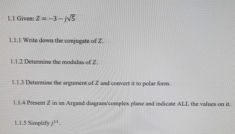 1.1 Given: Z=-3-jsqrt(5)
1.1.1 Write down the conjugate of Z. 
1.1.2 Determine the modulus of Z. 
1.1.3 Determine the argument of Z and convert it to polar form. 
1.1.4 Present Z in an Argand diagram/complex plane and indicate ALL the values on it. 
1.1.5 Simplify j^(11).