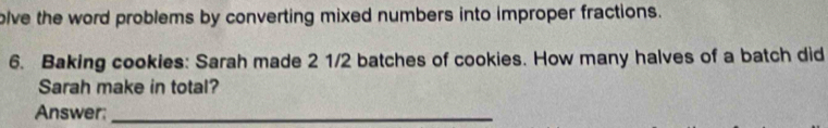 olve the word problems by converting mixed numbers into improper fractions. 
6. Baking cookies: Sarah made 2 1/2 batches of cookies. How many halves of a batch did 
Sarah make in total? 
Answer:_