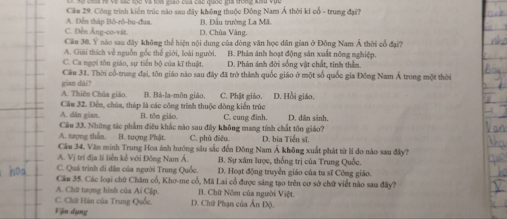 D Sự chía rẻ về sắc tọc và ton giao của các quốc gia trong khu vực
Cầu 29. Công trình kiến trúc nào sau đây không thuộc Đông Nam Á thời kì cổ - trung đại?
A. Đền tháp Bô-rô-bu-đua. B. Đấu trường La Mã.
C. Đền Ăng-co-vát. D. Chùa Vàng.
Câu 30. Ý nào sau đây không thể hiện nội dung của dòng văn học dân gian ở Đông Nam Á thời cổ đại?
A. Giải thích về nguồn gốc thế giới, loài người. B. Phản ánh hoạt động sản xuất nông nghiệp.
C. Ca ngợi tôn giáo, sự tiến bộ của kĩ thuật. D. Phản ánh đời sống vật chất, tinh thần.
Câu 31. Thời cổ-trung đại, tôn giáo nào sau đây đã trở thành quốc giáo ở một số quốc gia Đông Nam Á trong một thời
gian dài?
A. Thiên Chúa giáo. B. Bà-la-môn giáo. C. Phật giáo. D. Hồi giáo.
Câu 32. Đến, chùa, tháp là các công trình thuộc dòng kiến trúc
A. dân gian. B. tôn giáo. C. cung đình. D. dân sinh.
Câu 33. Những tác phẩm điêu khắc nào sau đây không mang tính chất tôn giáo?
A. tượng thần. B. tượng Phật. C. phù điêu. D. bia Tiến sĩ.
Câu 34. Văn minh Trung Hoa ảnh hưởng sâu sắc đến Đông Nam Á không xuất phát từ lí do nào sau đây?
A. Vị trí địa lí liền kề với Đông Nam Á. B. Sự xâm lược, thống trị của Trung Quốc.
C. Quá trình di dân của người Trung Quốc, D. Hoạt động truyền giáo của tu sĩ Công giáo.
Câu 35. Các loại chữ Chăm cổ, Khơ-me cổ, Mã Lai cổ được sáng tạo trên cơ sở chữ viết nào sau đây?
A. Chữ tượng hình của Ai Cập.  B. Chữ Nôm của người Việt.
C. Chữ Hán của Trung Quốc, D. Chữ Phạn của Ấn Độ.
Vận đụng