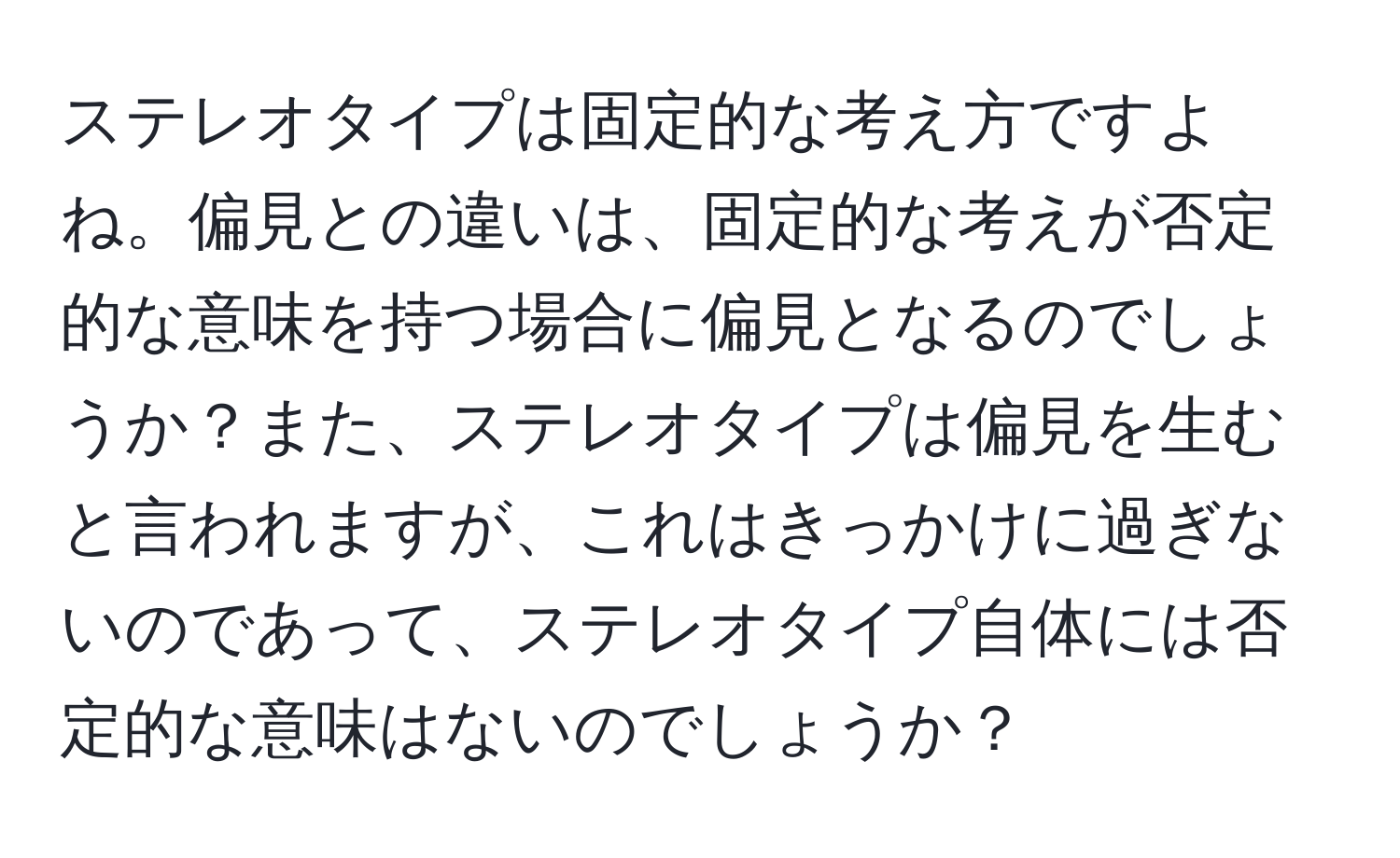 ステレオタイプは固定的な考え方ですよね。偏見との違いは、固定的な考えが否定的な意味を持つ場合に偏見となるのでしょうか？また、ステレオタイプは偏見を生むと言われますが、これはきっかけに過ぎないのであって、ステレオタイプ自体には否定的な意味はないのでしょうか？