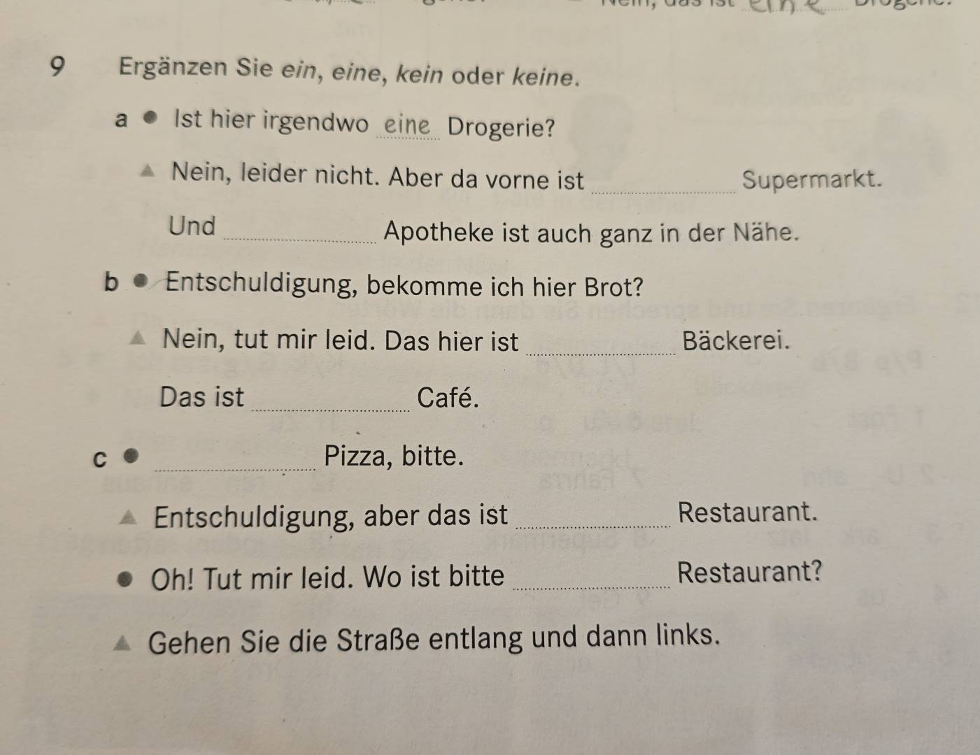 Ergänzen Sie ein, eine, kein oder keine. 
a Ist hier irgendwo _eine Drogerie? 
Nein, leider nicht. Aber da vorne ist _Supermarkt. 
Und 
_Apotheke ist auch ganz in der Nähe. 
b Entschuldigung, bekomme ich hier Brot? 
Nein, tut mir leid. Das hier ist _Bäckerei. 
Das ist _Café. 
C _Pizza, bitte. 
Entschuldigung, aber das ist _Restaurant. 
Oh! Tut mir leid. Wo ist bitte _Restaurant? 
Gehen Sie die Straße entlang und dann links.