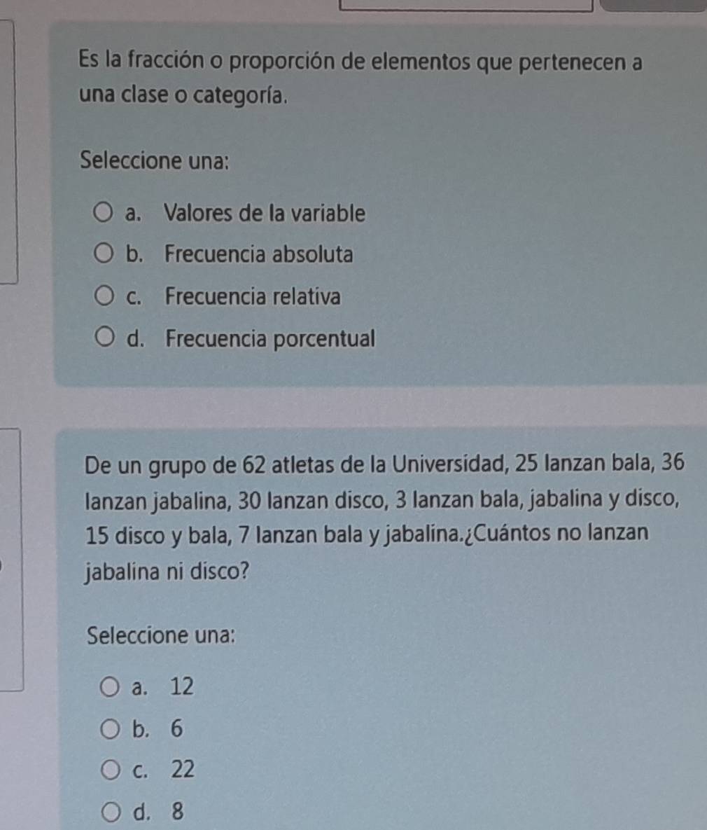 Es la fracción o proporción de elementos que pertenecen a
una clase o categoría.
Seleccione una:
a. Valores de la variable
b. Frecuencia absoluta
c. Frecuencia relativa
d. Frecuencia porcentual
De un grupo de 62 atletas de la Universidad, 25 Ianzan bala, 36
Ianzan jabalina, 30 lanzan disco, 3 Ianzan bala, jabalina y disco,
15 disco y bala, 7 lanzan bala y jabalina.¿Cuántos no lanzan
jabalina ni disco?
Seleccione una:
a. 12
b. 6
c. 22
d. 8