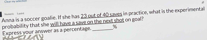 Clear my selection 
Numeric 1 point 
Anna is a soccer goalie. If she has 23 out of 40 saves in practice, what is the experimental 
probability that she will have a save on the next shot on goal? 
Express your answer as a percentage. _ %