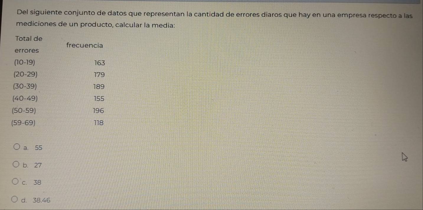 Del siguiente conjunto de datos que representan la cantidad de errores diaros que hay en una empresa respecto a las
mediciones de un producto, calcular la media:
a. 55
b. 27
c. 38
d. 38.46