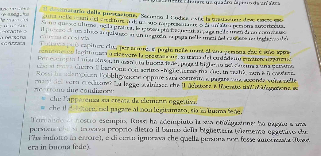 rstamente rifutare un quadro dipinto da un´altra
azione deve Il destinatario della prestazione. Secondo il Codice civile la prestazione deve essere ese-
le mani del
re eseguita guita nelle mani del creditore o di un suo rappresentante o di un’altra persona autorizzata.
o di un suo Sono queste ultime, nella pratica, le ipotesi più frequenti: si paga nelle mani di un commesso
sentante o il prezzo di un abito acquistato in un negozio, si paga nelle mani del cassiere un biglietto del
a persona cinema e così via.
utorizzata Tuttavia può capitare che, per errore, si paghi nelle mani di una persona che è solo appa-
rentemente legittimata a ricevere la prestazione, si tratta del cosiddetto creditore apparente.
Per eserpio Luisa Rossi, in assoluta buona fede, paga il biglietto del cinema a una persona
che si trova dietro il bancone con scritto «biglietteria» ma che, in realtà, non è il cassiere.
Rossi ba adempiuto l’obbligazione oppure sarà costretta a pagare una seconda volta nelle
mant del vero creditore? La legge stabilisce che il debitore è liberato dall'obbligazione se
ricorrono due condizioni:
che l’apparenza sia creata da elementi oggettivi;
che il debitore, nel pagare al non legittimato, sia in buona fede.
Tornandoon nostro esempio, Rossi ha adempiuto la sua obbligazione: ha pagato a una
persona che si trovava proprio dietro il banco della biglietteria (elemento oggettivo che
l’ha indotto in errore), e di certo ignorava che quella persona non fosse autorizzata (Rossi
era in buona fede).