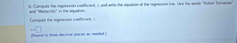 Compute the regression coefficient, r, and write the equation of the regression line. Use the words "Rotten Tomatoes" 
and "Metacritic" in the equation. 
Compute the regression coefficient, r.
r=□
(Round to three decimal places as needed.)