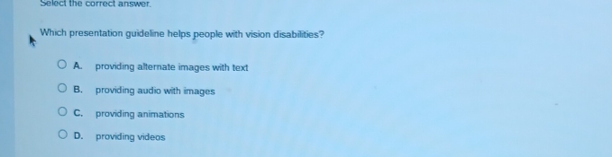 Select the correct answer
Which presentation guideline helps people with vision disabilities?
A. providing alternate images with text
B. providing audio with images
C. providing animations
D. providing videos