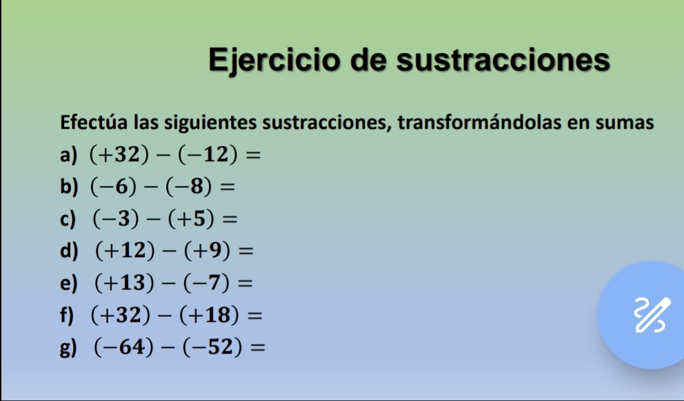 Ejercicio de sustracciones 
Efectúa las siguientes sustracciones, transformándolas en sumas 
a) (+32)-(-12)=
b) (-6)-(-8)=
c) (-3)-(+5)=
d) (+12)-(+9)=
e) (+13)-(-7)=
f) (+32)-(+18)=

g) (-64)-(-52)=