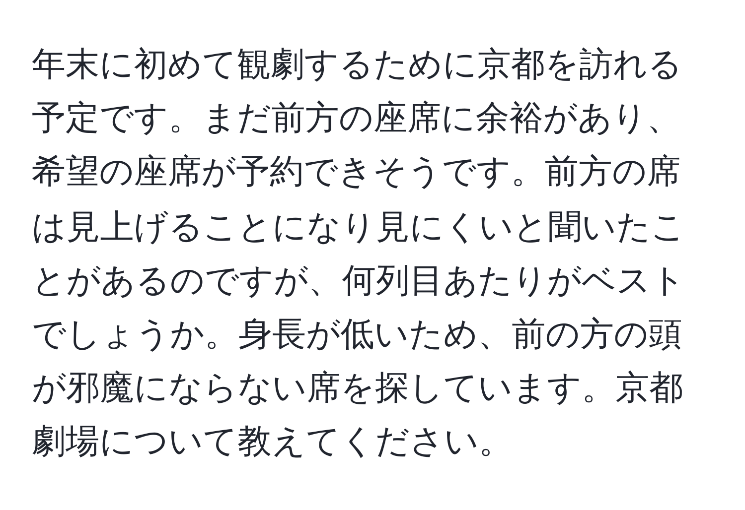 年末に初めて観劇するために京都を訪れる予定です。まだ前方の座席に余裕があり、希望の座席が予約できそうです。前方の席は見上げることになり見にくいと聞いたことがあるのですが、何列目あたりがベストでしょうか。身長が低いため、前の方の頭が邪魔にならない席を探しています。京都劇場について教えてください。