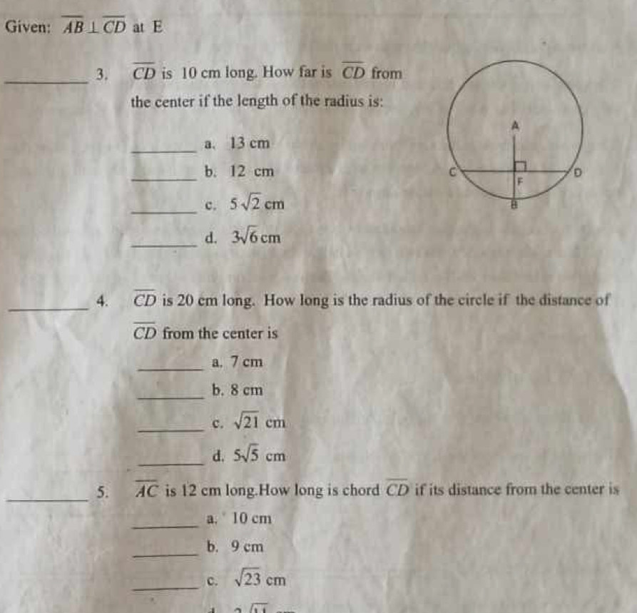 Given: overline AB⊥ overline CD at E
_3. overline CD is 10 cm long. How far is overline CD from
the center if the length of the radius is:
_
a. 13 cm
b. 12 cm
_c. 5sqrt(2)cm
_d. 3sqrt(6)cm
_4. overline CD is 20 cm long. How long is the radius of the circle if the distance of
overline CD from the center is
_
a. 7 cm
_
b. 8 cm
_c. sqrt(21)cm
_d. 5sqrt(5)cm
_5. overline AC is 12 cm long.How long is chord overline CD if its distance from the center is
_
a. 10 cm
_
b. 9 cm
_
c. sqrt(23)cm
alpha overline RIendarray