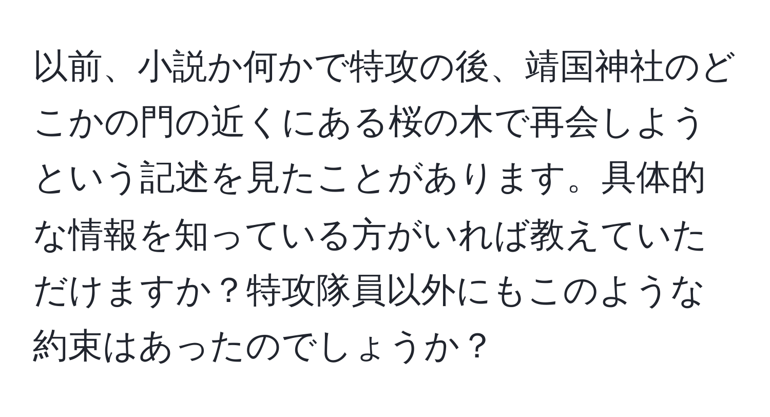 以前、小説か何かで特攻の後、靖国神社のどこかの門の近くにある桜の木で再会しようという記述を見たことがあります。具体的な情報を知っている方がいれば教えていただけますか？特攻隊員以外にもこのような約束はあったのでしょうか？