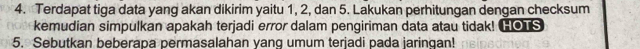 Terdapat tiga data yang akan dikirim yaitu 1, 2, dan 5. Lakukan perhitungan dengan checksum 
kemudian simpulkan apakah terjadi error dalam pengiriman data atau tidak! HOTS 
5. Sebutkan beberapa permasalahan yang umum terjadi pada jaringan!