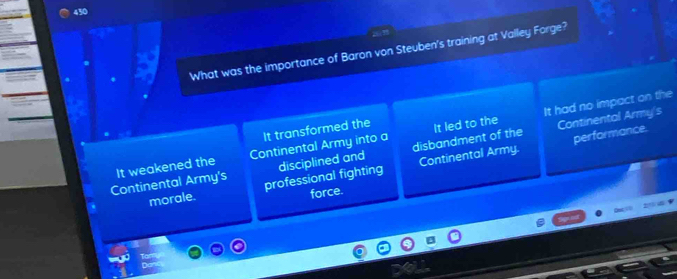 430
What was the importance of Baron von Steuben's training at Valley Forge?
It had no impact on the
It transformed the
disbandment of the
It weakened the Continental Army into a It led to the Continental Army/s
Continental Army's professional fighting disciplined and Continental Army. performance.
morale.
force.