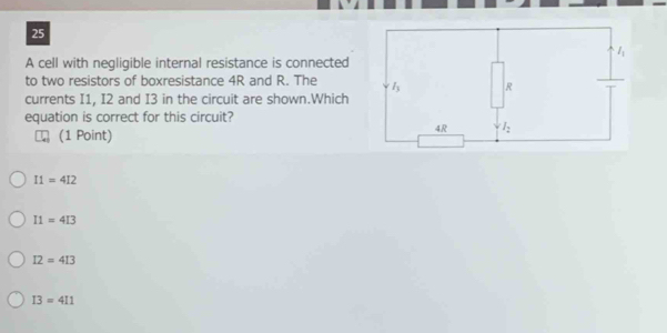 A cell with negligible internal resistance is connected
to two resistors of boxresistance 4R and R. The 
currents I1, I2 and I3 in the circuit are shown.Which
equation is correct for this circuit?
(1 Point)
I1=4I2
I1=4I3
I2=4I3
I3=4I1