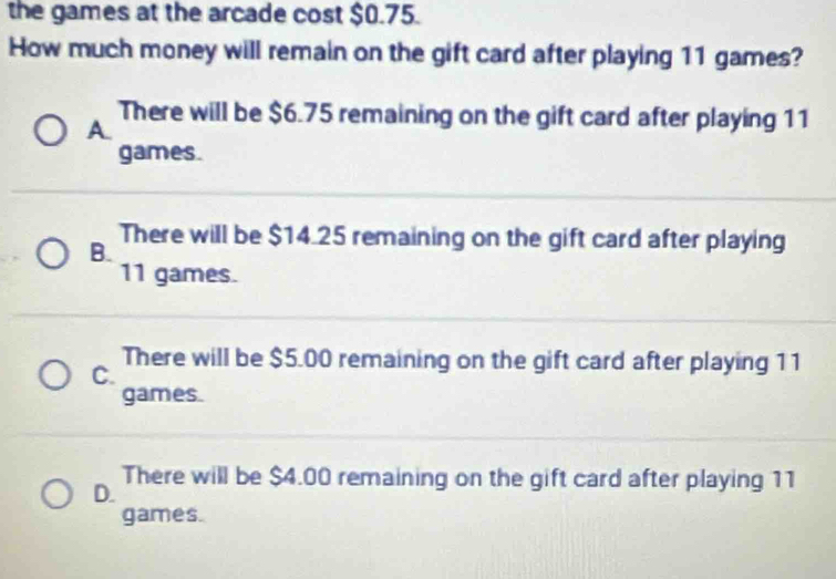 the games at the arcade cost $0.75.
How much money will remain on the gift card after playing 11 games?
A.
There will be $6.75 remaining on the gift card after playing 11
games.
There will be $14.25 remaining on the gift card after playing
B.
11 games.
There will be $5.00 remaining on the gift card after playing 11
C.
games.
There will be $4.00 remaining on the gift card after playing 11
D.
games.