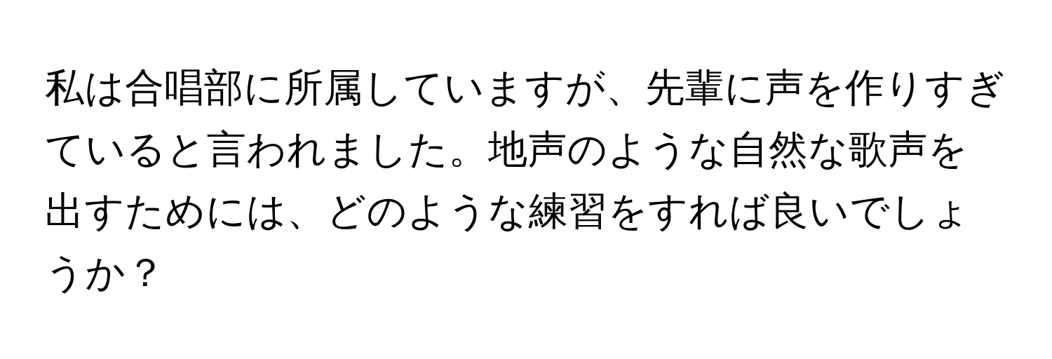 私は合唱部に所属していますが、先輩に声を作りすぎていると言われました。地声のような自然な歌声を出すためには、どのような練習をすれば良いでしょうか？