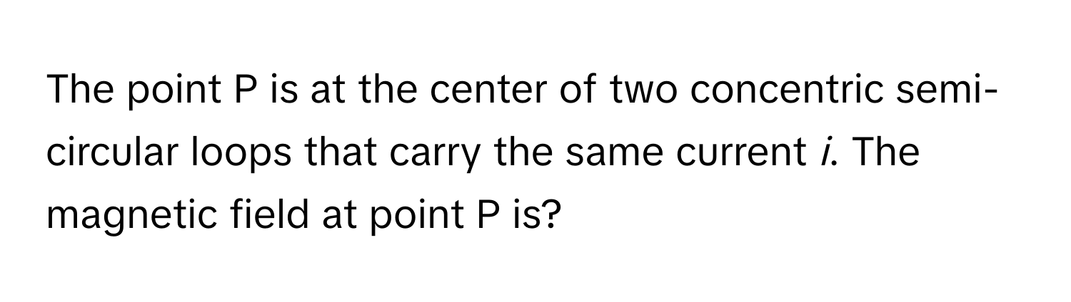 The point P is at the center of two concentric semi-circular loops that carry the same current *i*. The magnetic field at point P is?