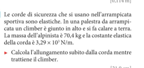 [0,114 m]
Le corde di sicurezza che si usano nell’arrampicata 
sportiva sono elastiche. In una palestra da arrampi- 
cata un climber è giunto in alto e si fa calare a terra. 
La massa dell’alpinista è 70,4 kg e la costante elastica 
della corda è 3,29* 10^3N/m. 
Calcola l’allungamento subito dalla corda mentre 
trattiene il climber.