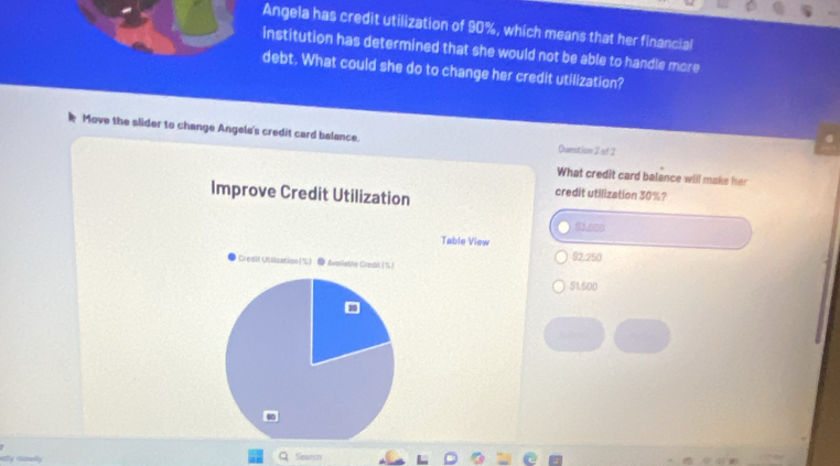 Angela has credit utilization of 90%, which means that her financial
institution has determined that she would not be able to handle more
debt. What could she do to change her credit utilization?
Move the slider to change Angela's credit card balance.
Question 2 uf 2
What credit card balance will maks her
Improve Credit Utilization
credit utilization 30%?
93.000
Table View 92.250
Credif Utillization (%) ● Avaiistle Credit(%)
91500
ny cawlly Search