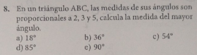 En un triángulo ABC, las medidas de sus ángulos son
proporcionales a 2, 3 y 5, calcula la medida del mayor
ángulo.
a) 18° b) 36° c) 54°
d) 85° e) 90°