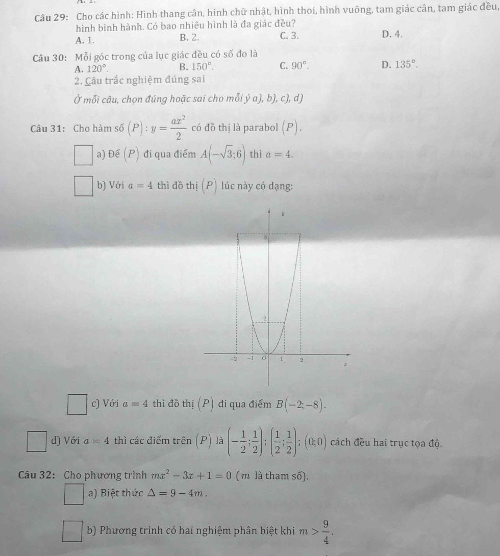 Cho các hình: Hình thang cân, hình chữ nhật, hình thoi, hình vuông, tam giác cân, tam giác đều,
hình bình hành. Có bao nhiêu hình là đa giác đều? D. 4.
A. 1. B. 2. C. 3.
Câu 30: Mỗi góc trong của lục giác đều có số đo là
A. 120°. B. 150°. C. 90°. D. 135°. 
2. Câu trắc nghiệm đúng sai
Ở mỗi câu, chọn đúng hoặc sai choỉ _2 ya),b),c),d) 
Câu 31: Cho hàm s6(P):y= ax^2/2  có đồ thị là parabol (P). 
a) Đế (P) đi qua điểm A(-sqrt(3);6) thì a=4. 
b) Với a=4 thì đồ thị (P) lúc này có dạng:
c) Với a=4 thì đồ thị (P) đi qua điểm B(-2;-8). 
□ d) Với a=4 thì các điểm trên (P) là (- 1/2 ; 1/2 ); ( 1/2 ; 1/2 );(0;0) cách đều hai trục tọa độ.
Câu 32: Cho phương trình mx^2-3x+1=0 (m là tham số).
a) Biệt thức △ =9-4m. 
□  b) Phương trình có hai nghiệm phân biệt khi m> 9/4 .