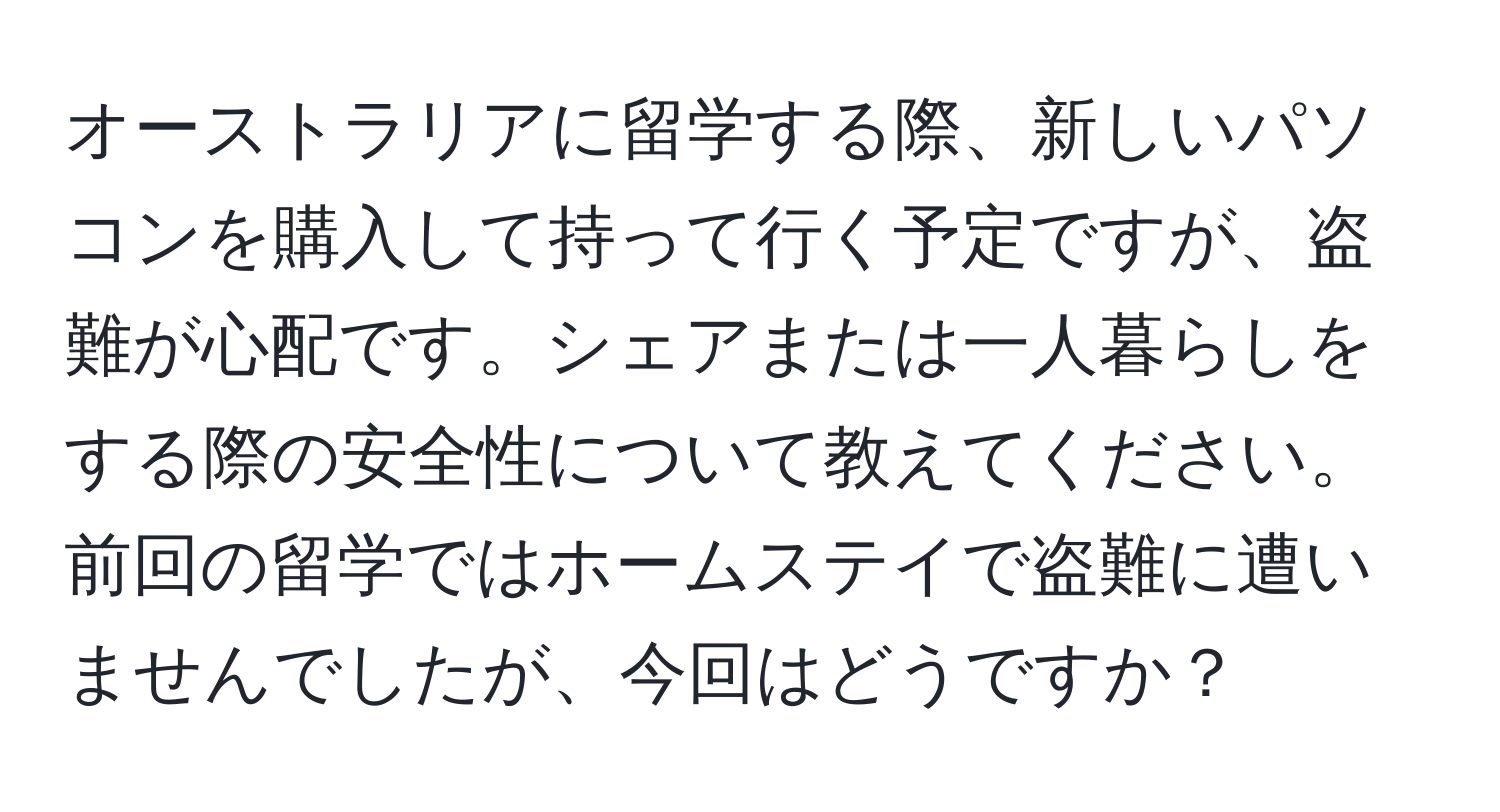 オーストラリアに留学する際、新しいパソコンを購入して持って行く予定ですが、盗難が心配です。シェアまたは一人暮らしをする際の安全性について教えてください。前回の留学ではホームステイで盗難に遭いませんでしたが、今回はどうですか？